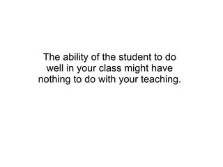 The ability of the student to do well in your class might have nothing to do with your teaching. 