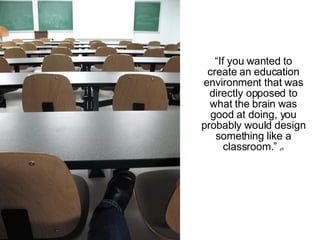 “ If you wanted to create an education environment that was directly opposed to what the brain was good at doing, you probably would design something like a classroom.”  p5 