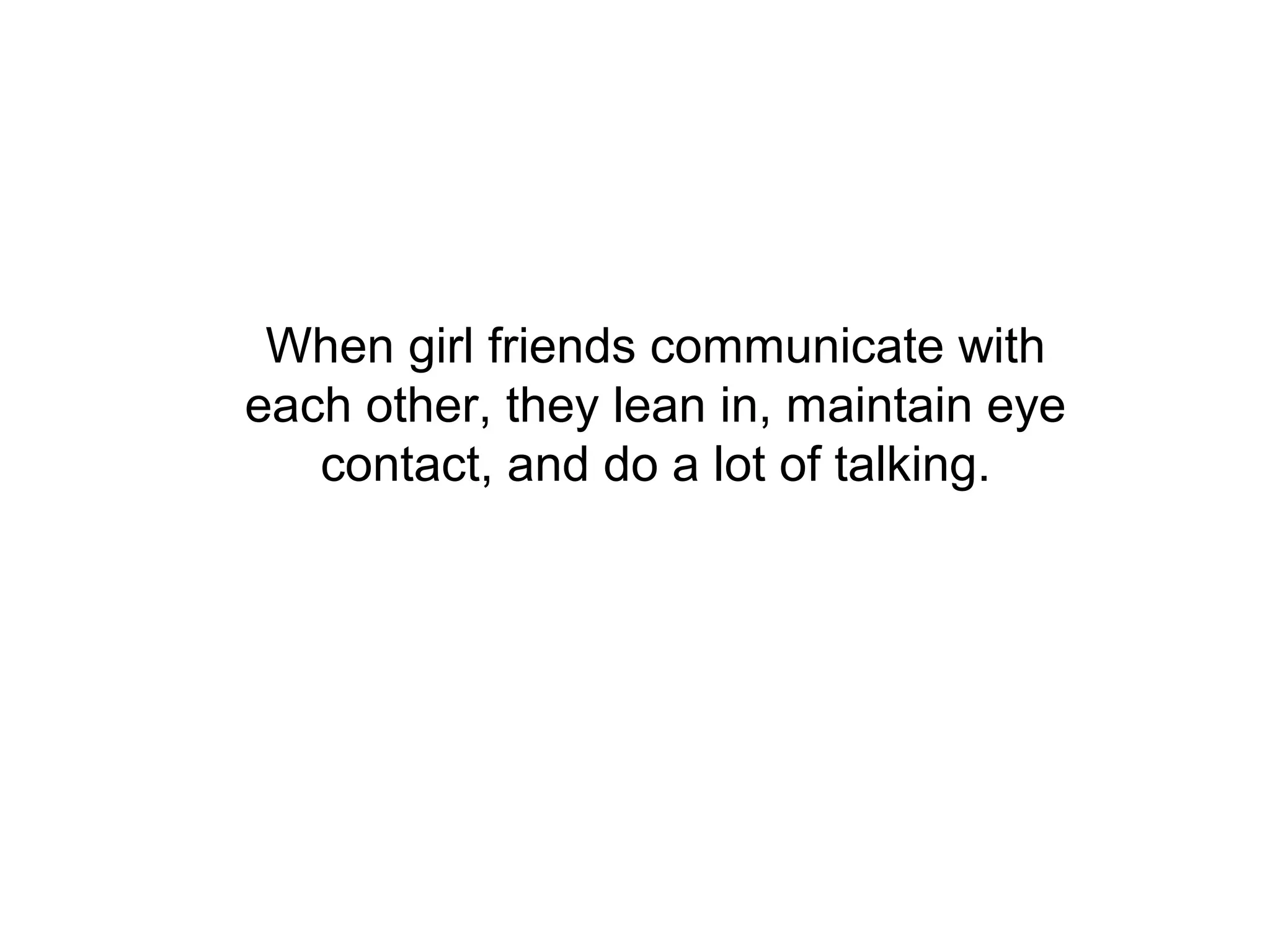 When girl friends communicate with
each other, they lean in, maintain eye
   contact, and do a lot of talking.
 