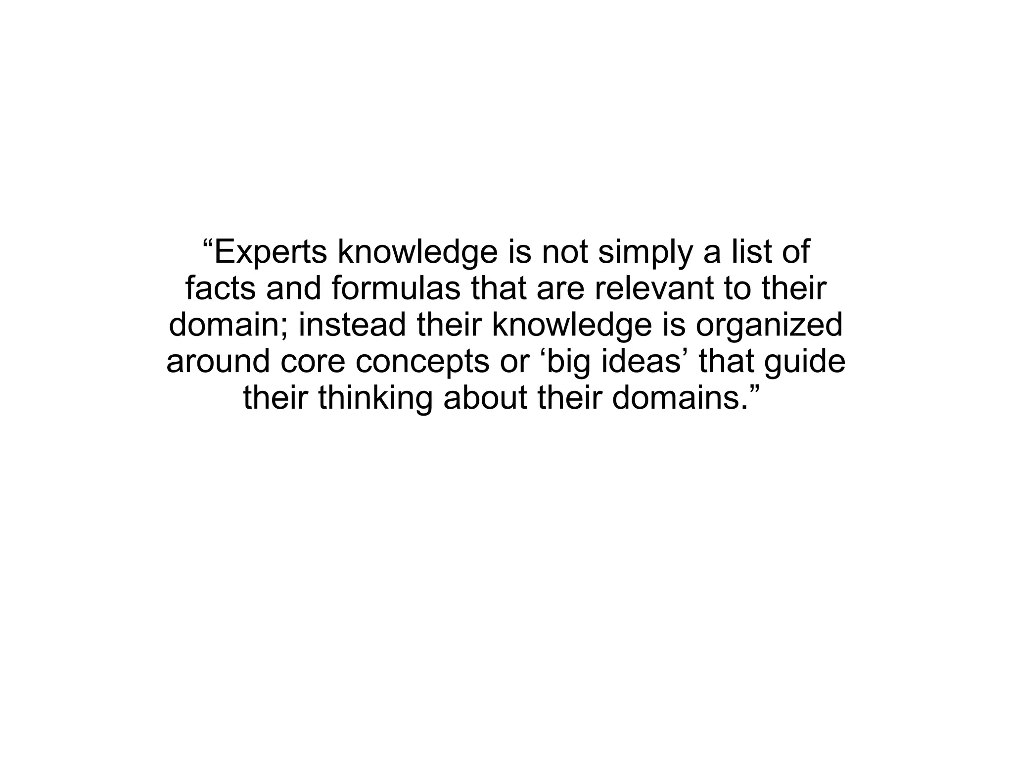 “Experts knowledge is not simply a list of
 facts and formulas that are relevant to their
domain; instead their knowledge is organized
around core concepts or ‘big ideas’ that guide
     their thinking about their domains.”
 