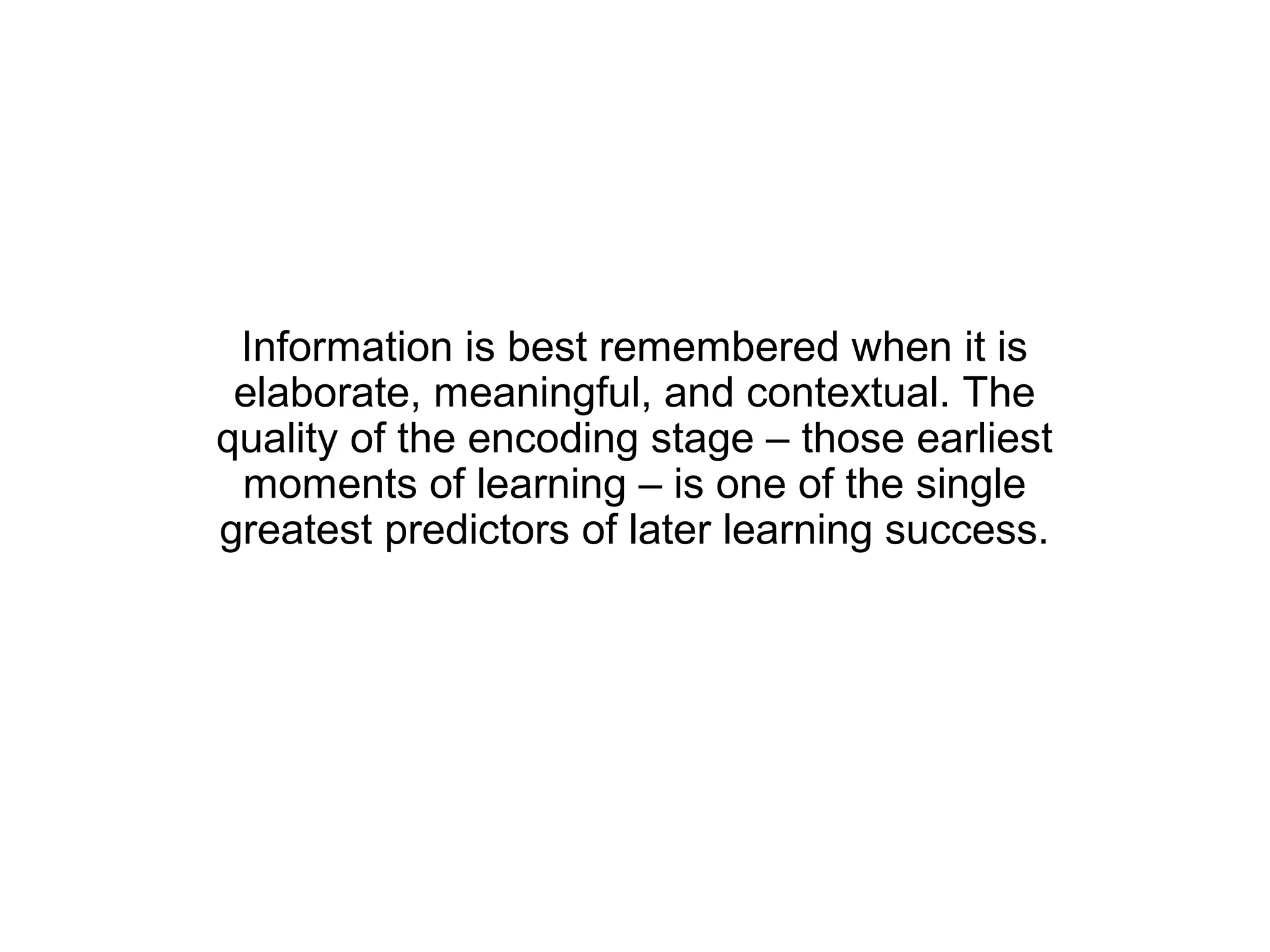 Information is best remembered when it is
 elaborate, meaningful, and contextual. The
quality of the encoding stage – those earliest
 moments of learning – is one of the single
greatest predictors of later learning success.
 