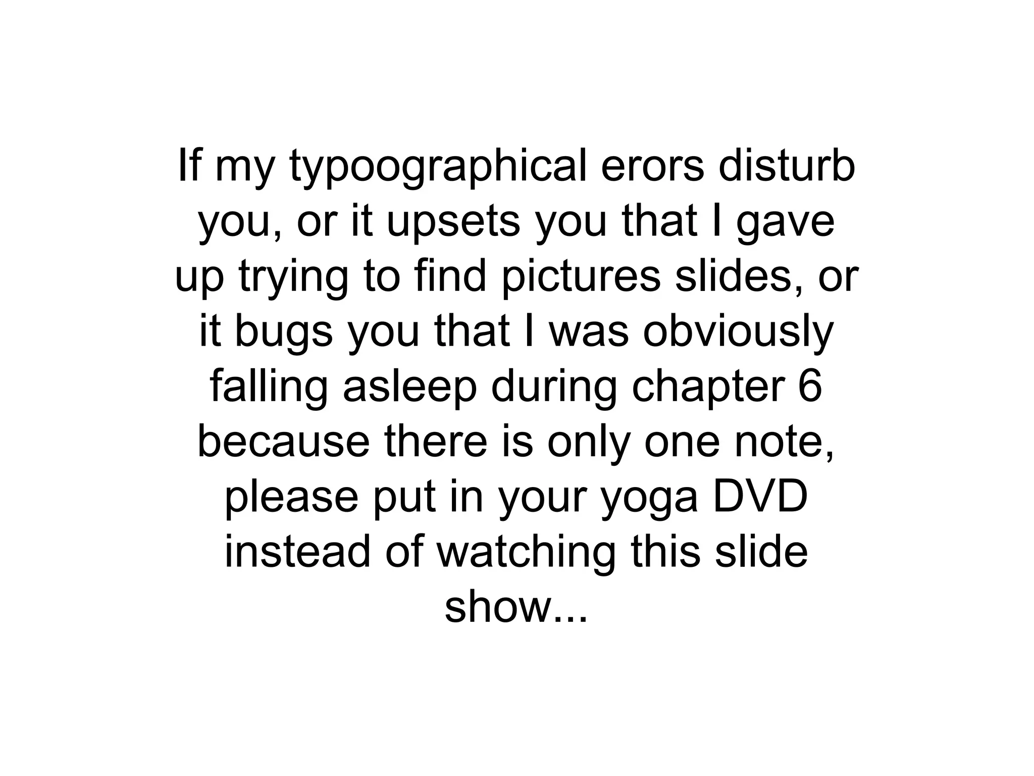 If my typoographical erors disturb
  you, or it upsets you that I gave
up trying to find pictures slides, or
  it bugs you that I was obviously
   falling asleep during chapter 6
  because there is only one note,
    please put in your yoga DVD
    instead of watching this slide
                show...
 