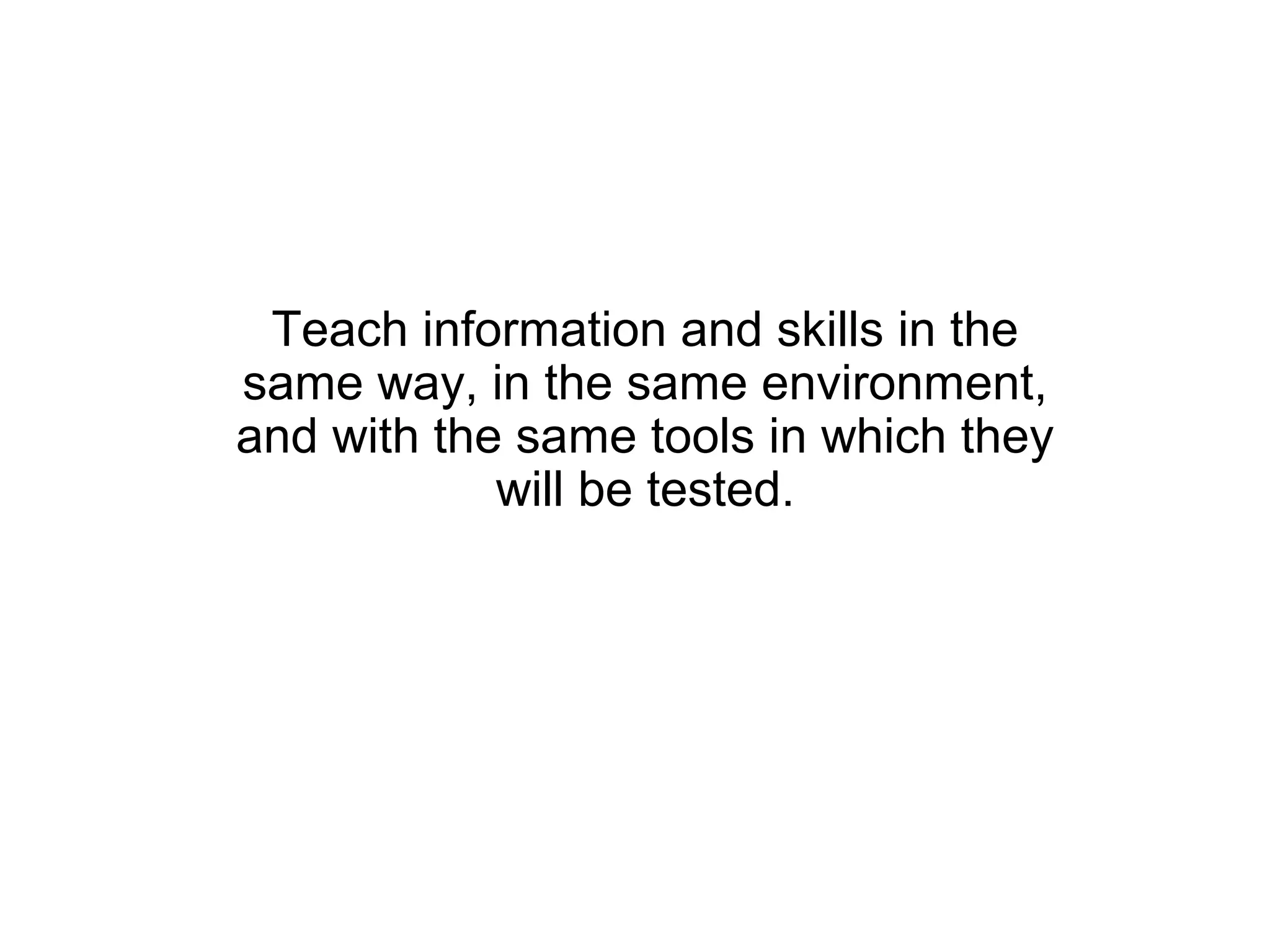 Teach information and skills in the
same way, in the same environment,
and with the same tools in which they
            will be tested.
 