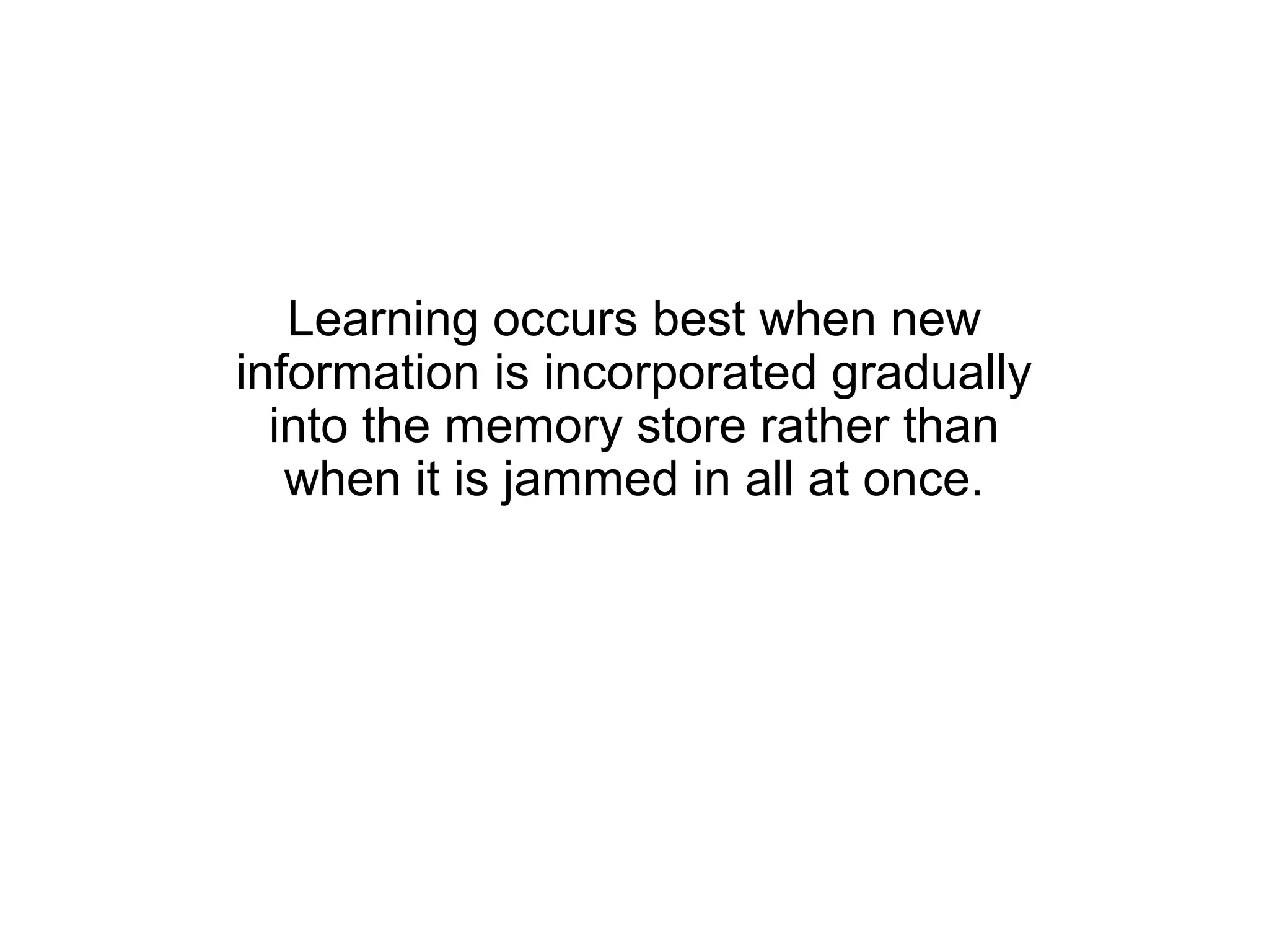 Learning occurs best when new
information is incorporated gradually
  into the memory store rather than
   when it is jammed in all at once.
 