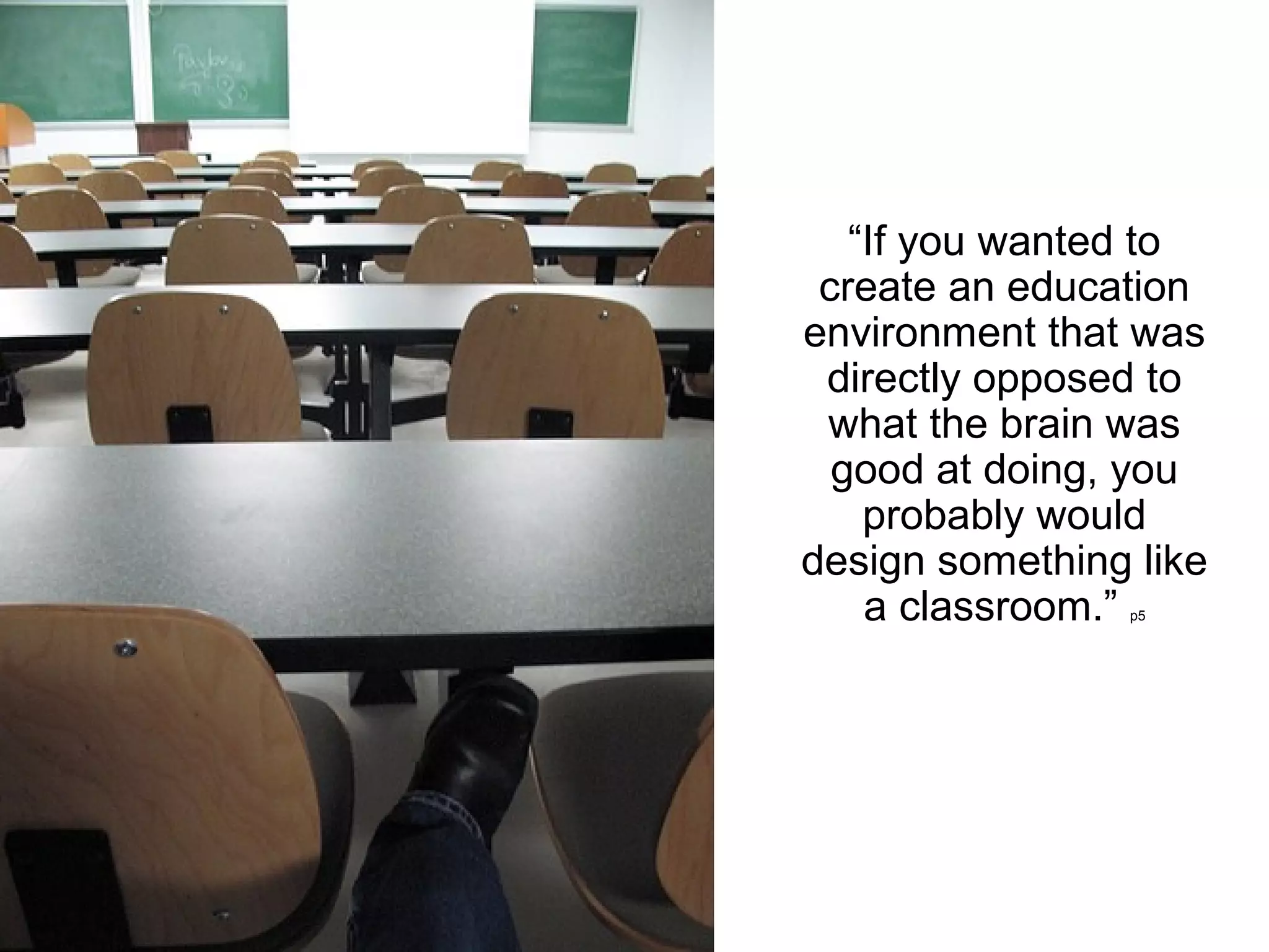 “If you wanted to
 create an education
environment that was
 directly opposed to
 what the brain was
  good at doing, you
    probably would
design something like
    a classroom.”
                p5
 