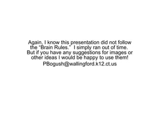 Again, I know this presentation did not follow
 the “Brain Rules.” I simply ran out of time.
But if you have any suggestions for images or
  other ideas I would be happy to use them!
        PBogush@wallingford.k12.ct.us
 