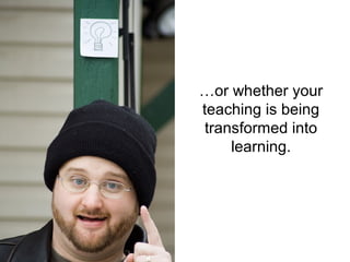 …or whether your
teaching is being
 transformed into
     learning.
 