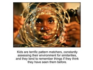 Kids are terrific pattern matchers, constantly
 assessing their environment for similarities,
and they tend to remember things if they think
         they have seen them before.
 