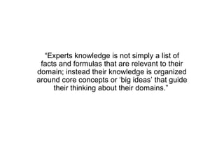 “Experts knowledge is not simply a list of
 facts and formulas that are relevant to their
domain; instead their knowledge is organized
around core concepts or ‘big ideas’ that guide
     their thinking about their domains.”
 