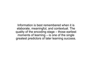 Information is best remembered when it is
 elaborate, meaningful, and contextual. The
quality of the encoding stage – those earliest
 moments of learning – is one of the single
greatest predictors of later learning success.
 