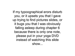 If my typoographical erors disturb
  you, or it upsets you that I gave
up trying to find pictures slides, or
  it bugs you that I was obviously
   falling asleep during chapter 6
  because there is only one note,
    please put in your yoga DVD
    instead of watching this slide
                show...
 