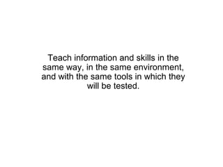 Teach information and skills in the
same way, in the same environment,
and with the same tools in which they
            will be tested.
 