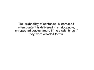 The probability of confusion is increased
 when content is delivered in unstoppable,
unrepeated waves, poured into students as if
         they were wooded forms.
 