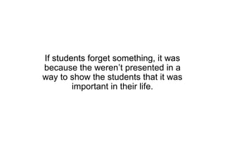 If students forget something, it was
because the weren’t presented in a
way to show the students that it was
        important in their life.
 