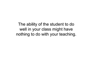 The ability of the student to do
  well in your class might have
nothing to do with your teaching.
 