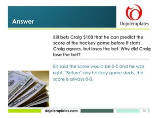Bill bets Craig $100 that he can predict the  score of the hockey game before it starts.  Craig agrees, but loses the bet. Why did Craig lose the bet? Answer Bill said the score would be 0-0 and he was right. "Before" any hockey game starts, the score is always 0-0. 