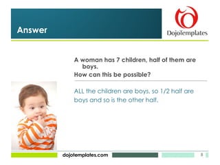 A woman has 7 children, half of them are boys. How can this be possible? Answer ALL the children are boys, so 1/2 half are  boys and so is the other half. 