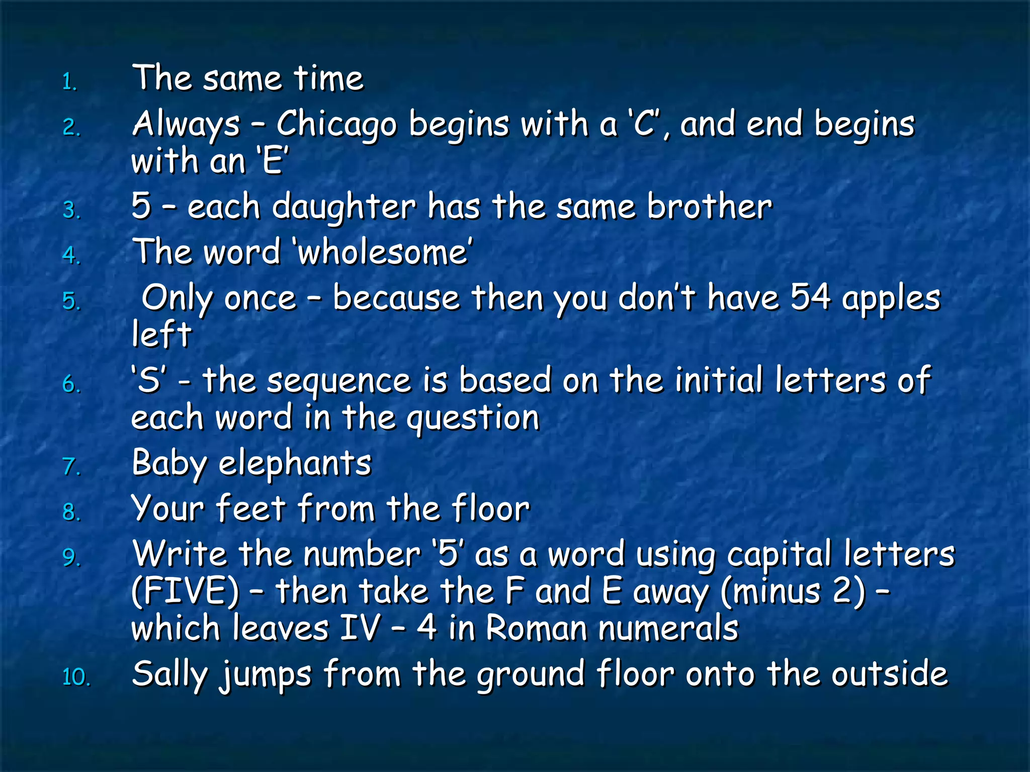 The same time Always – Chicago begins with a ‘C’, and end begins with an ‘E’ 5 – each daughter has the same brother The word ‘wholesome’ Only once – because then you don’t have 54 apples left ‘ S’ - the sequence is based on the initial letters of each word in the question Baby elephants Your feet from the floor Write the number ‘5’ as a word using capital letters (FIVE) – then take the F and E away (minus 2) – which leaves IV – 4 in Roman numerals Sally jumps from the ground floor onto the outside