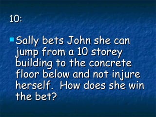 10: Sally bets John she can jump from a 10 storey building to the concrete floor below and not injure herself.  How does she win the bet? 
