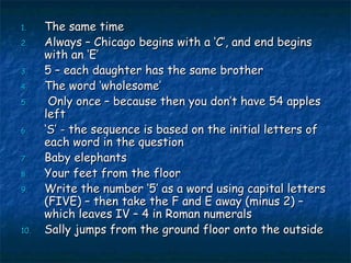 The same time Always – Chicago begins with a ‘C’, and end begins with an ‘E’ 5 – each daughter has the same brother The word ‘wholesome’ Only once – because then you don’t have 54 apples left ‘ S’ - the sequence is based on the initial letters of each word in the question Baby elephants Your feet from the floor Write the number ‘5’ as a word using capital letters (FIVE) – then take the F and E away (minus 2) – which leaves IV – 4 in Roman numerals Sally jumps from the ground floor onto the outside 