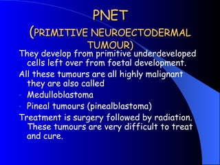 PNET ( PRIMITIVE NEUROECTODERMAL TUMOUR) <ul><li>They develop from primitive underdeveloped cells left over from foetal de...