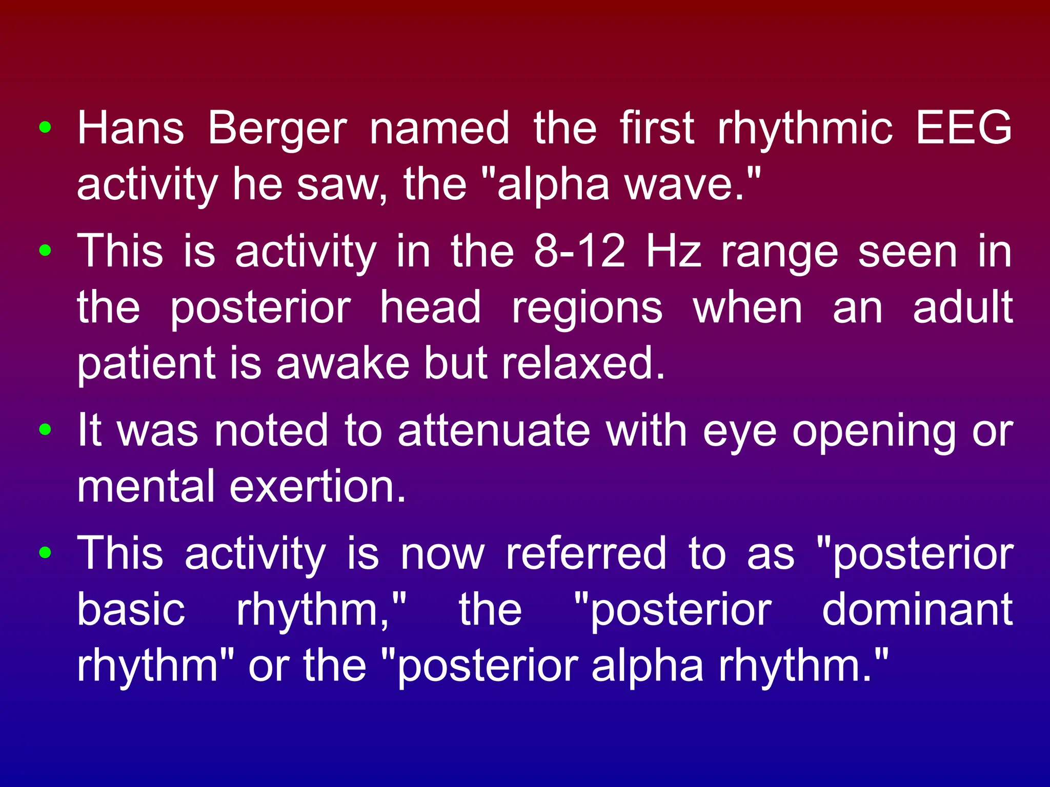 • Hans Berger named the first rhythmic EEG
activity he saw, the "alpha wave."
• This is activity in the 8-12 Hz range seen in
the posterior head regions when an adult
patient is awake but relaxed.
• It was noted to attenuate with eye opening or
mental exertion.
• This activity is now referred to as "posterior
basic rhythm," the "posterior dominant
rhythm" or the "posterior alpha rhythm."
 