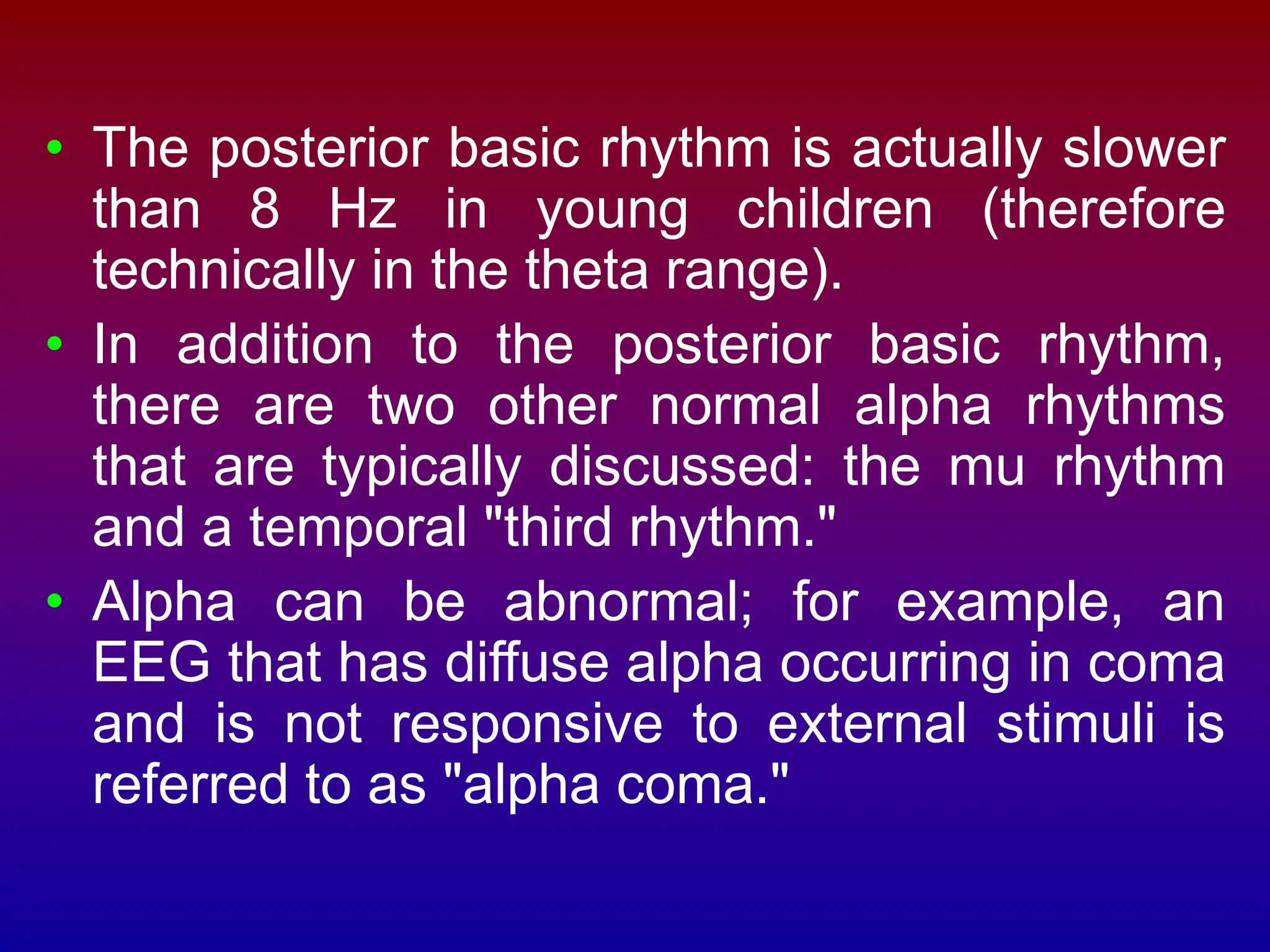 • The posterior basic rhythm is actually slower
than 8 Hz in young children (therefore
technically in the theta range).
• In addition to the posterior basic rhythm,
there are two other normal alpha rhythms
that are typically discussed: the mu rhythm
and a temporal "third rhythm."
• Alpha can be abnormal; for example, an
EEG that has diffuse alpha occurring in coma
and is not responsive to external stimuli is
referred to as "alpha coma."
 
