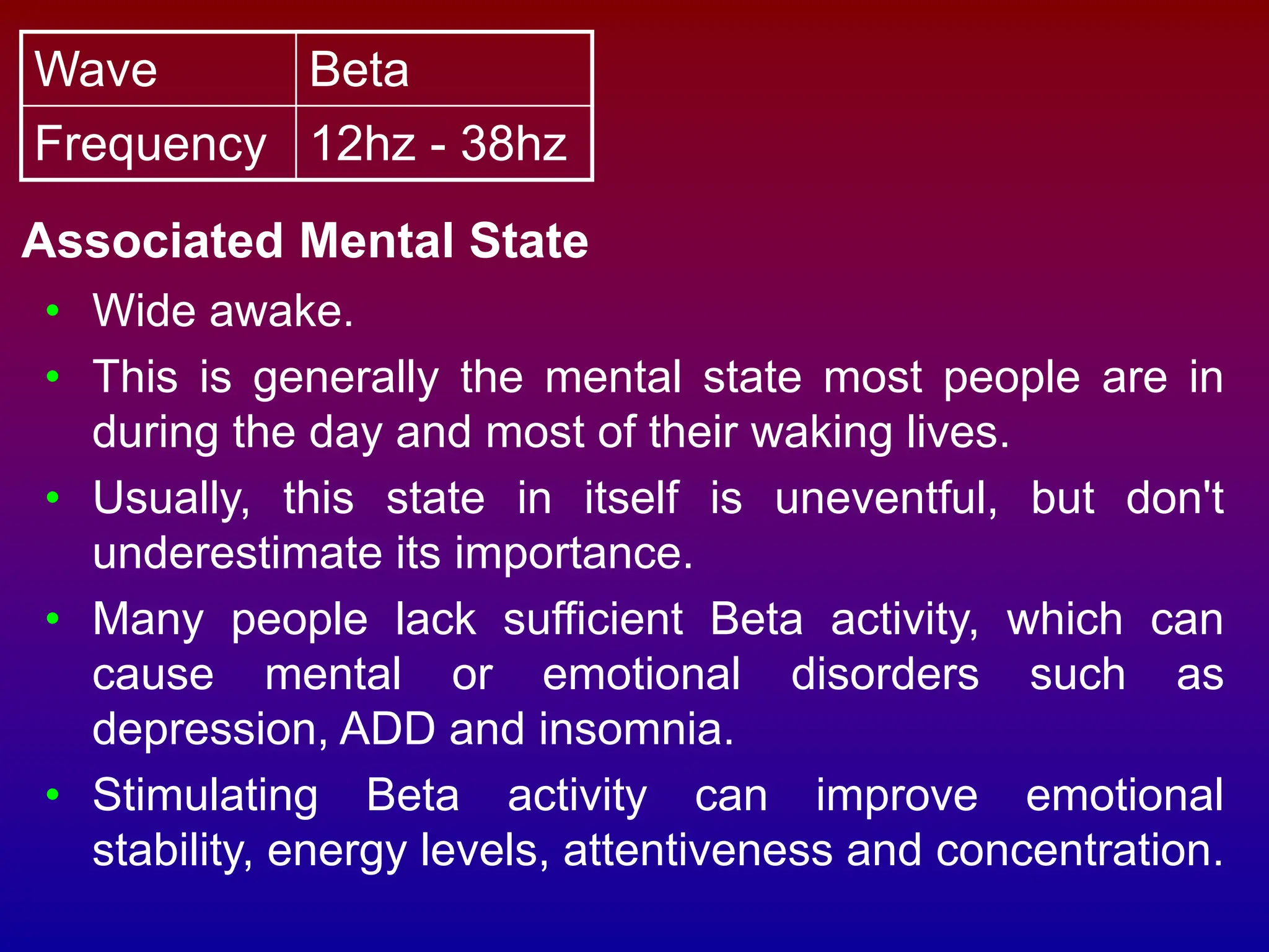 Wave Beta
Frequency 12hz - 38hz
Associated Mental State
• Wide awake.
• This is generally the mental state most people are in
during the day and most of their waking lives.
• Usually, this state in itself is uneventful, but don't
underestimate its importance.
• Many people lack sufficient Beta activity, which can
cause mental or emotional disorders such as
depression, ADD and insomnia.
• Stimulating Beta activity can improve emotional
stability, energy levels, attentiveness and concentration.
 