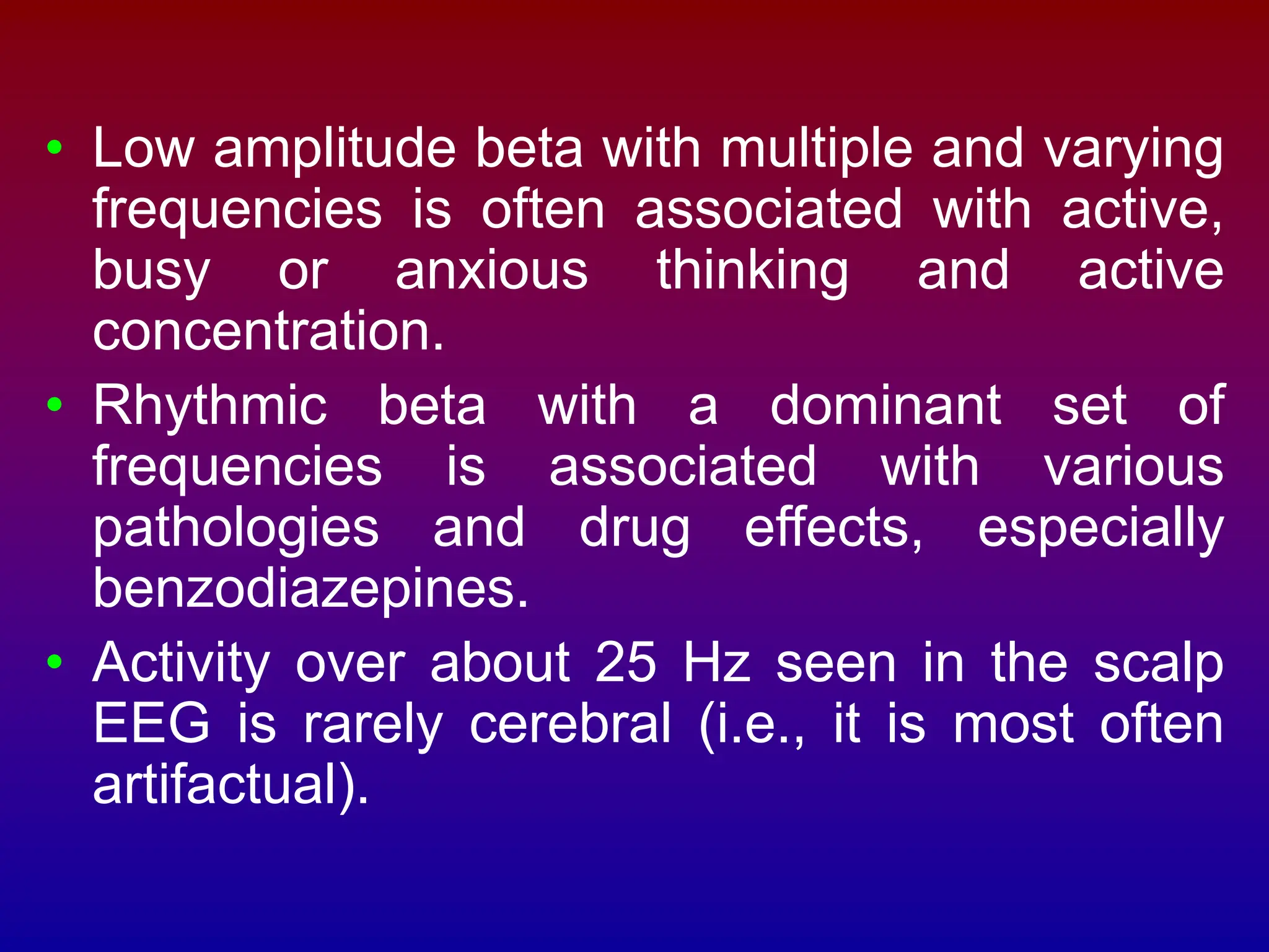 • Low amplitude beta with multiple and varying
frequencies is often associated with active,
busy or anxious thinking and active
concentration.
• Rhythmic beta with a dominant set of
frequencies is associated with various
pathologies and drug effects, especially
benzodiazepines.
• Activity over about 25 Hz seen in the scalp
EEG is rarely cerebral (i.e., it is most often
artifactual).
 