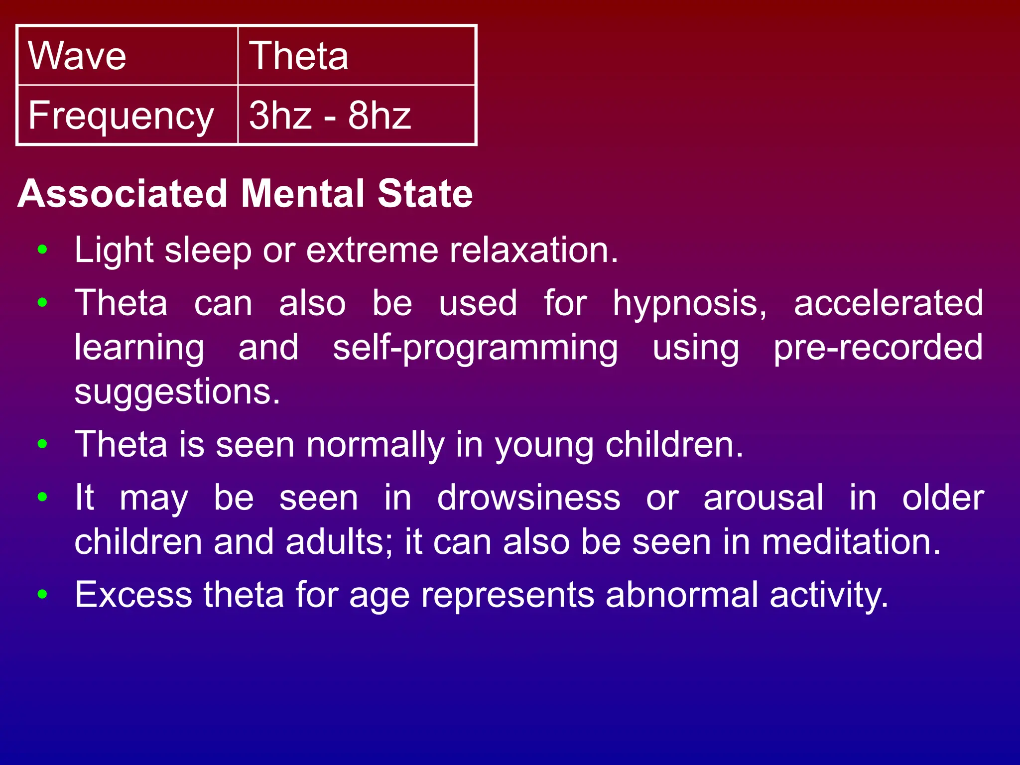 Wave Theta
Frequency 3hz - 8hz
Associated Mental State
• Light sleep or extreme relaxation.
• Theta can also be used for hypnosis, accelerated
learning and self-programming using pre-recorded
suggestions.
• Theta is seen normally in young children.
• It may be seen in drowsiness or arousal in older
children and adults; it can also be seen in meditation.
• Excess theta for age represents abnormal activity.
 