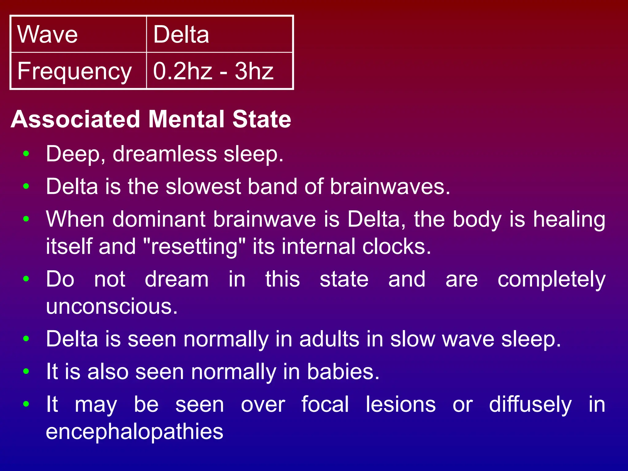 Wave Delta
Frequency 0.2hz - 3hz
Associated Mental State
• Deep, dreamless sleep.
• Delta is the slowest band of brainwaves.
• When dominant brainwave is Delta, the body is healing
itself and "resetting" its internal clocks.
• Do not dream in this state and are completely
unconscious.
• Delta is seen normally in adults in slow wave sleep.
• It is also seen normally in babies.
• It may be seen over focal lesions or diffusely in
encephalopathies
 
