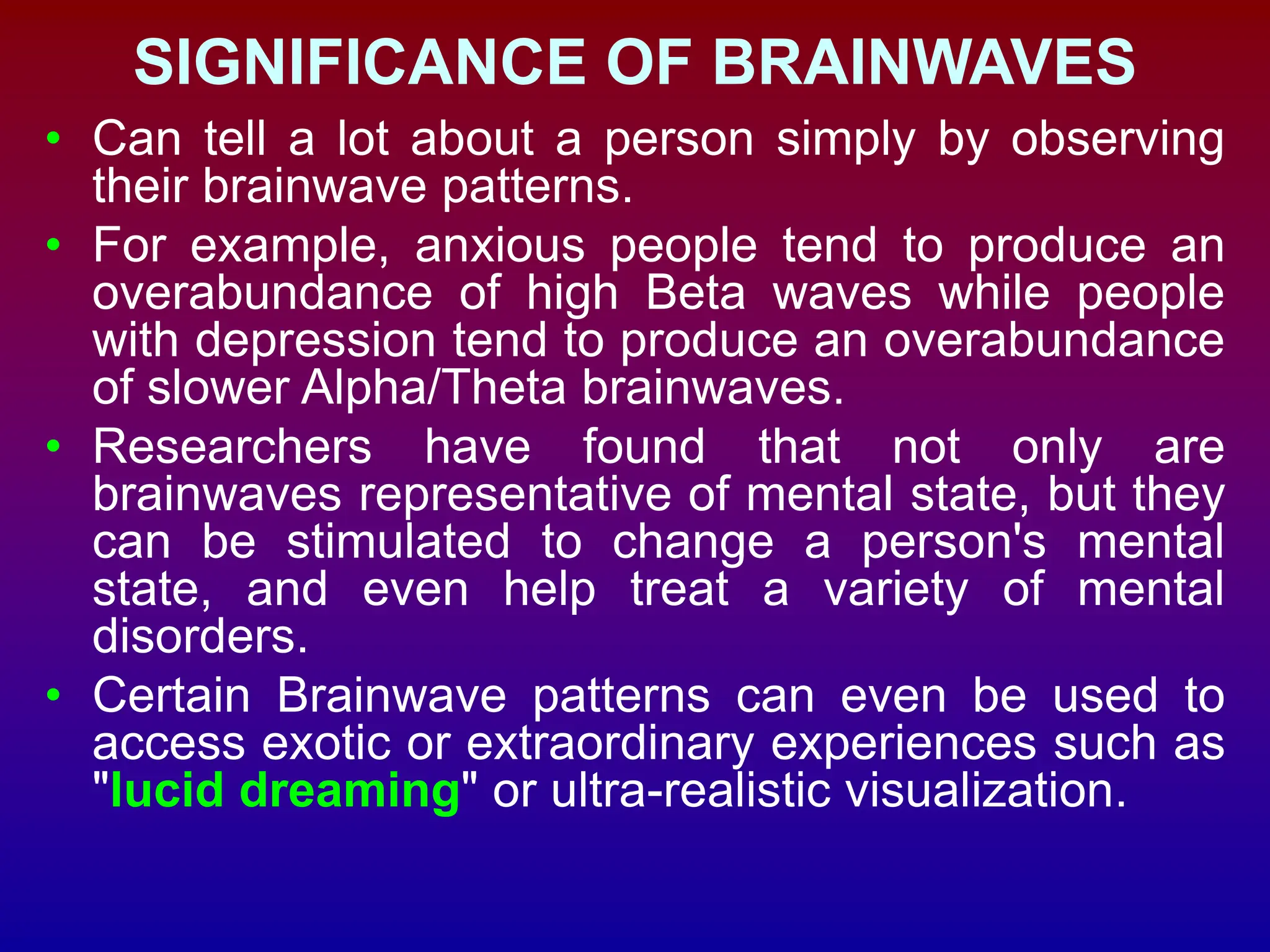 SIGNIFICANCE OF BRAINWAVES
• Can tell a lot about a person simply by observing
their brainwave patterns.
• For example, anxious people tend to produce an
overabundance of high Beta waves while people
with depression tend to produce an overabundance
of slower Alpha/Theta brainwaves.
• Researchers have found that not only are
brainwaves representative of mental state, but they
can be stimulated to change a person's mental
state, and even help treat a variety of mental
disorders.
• Certain Brainwave patterns can even be used to
access exotic or extraordinary experiences such as
"lucid dreaming" or ultra-realistic visualization.
 