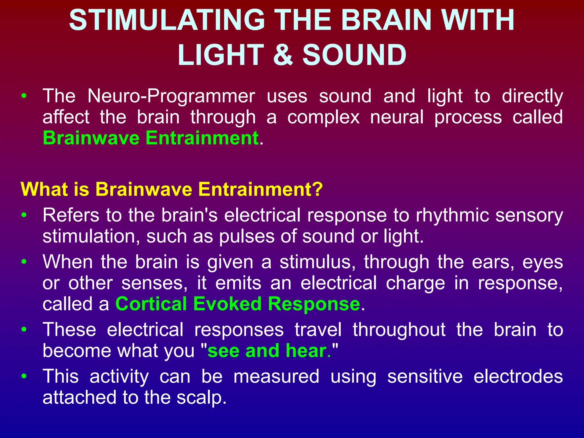 STIMULATING THE BRAIN WITH
LIGHT & SOUND
• The Neuro-Programmer uses sound and light to directly
affect the brain through a complex neural process called
Brainwave Entrainment.
What is Brainwave Entrainment?
• Refers to the brain's electrical response to rhythmic sensory
stimulation, such as pulses of sound or light.
• When the brain is given a stimulus, through the ears, eyes
or other senses, it emits an electrical charge in response,
called a Cortical Evoked Response.
• These electrical responses travel throughout the brain to
become what you "see and hear."
• This activity can be measured using sensitive electrodes
attached to the scalp.
 
