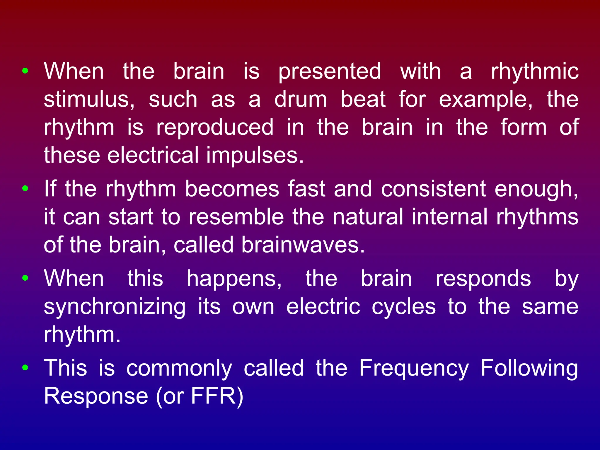 • When the brain is presented with a rhythmic
stimulus, such as a drum beat for example, the
rhythm is reproduced in the brain in the form of
these electrical impulses.
• If the rhythm becomes fast and consistent enough,
it can start to resemble the natural internal rhythms
of the brain, called brainwaves.
• When this happens, the brain responds by
synchronizing its own electric cycles to the same
rhythm.
• This is commonly called the Frequency Following
Response (or FFR)
 