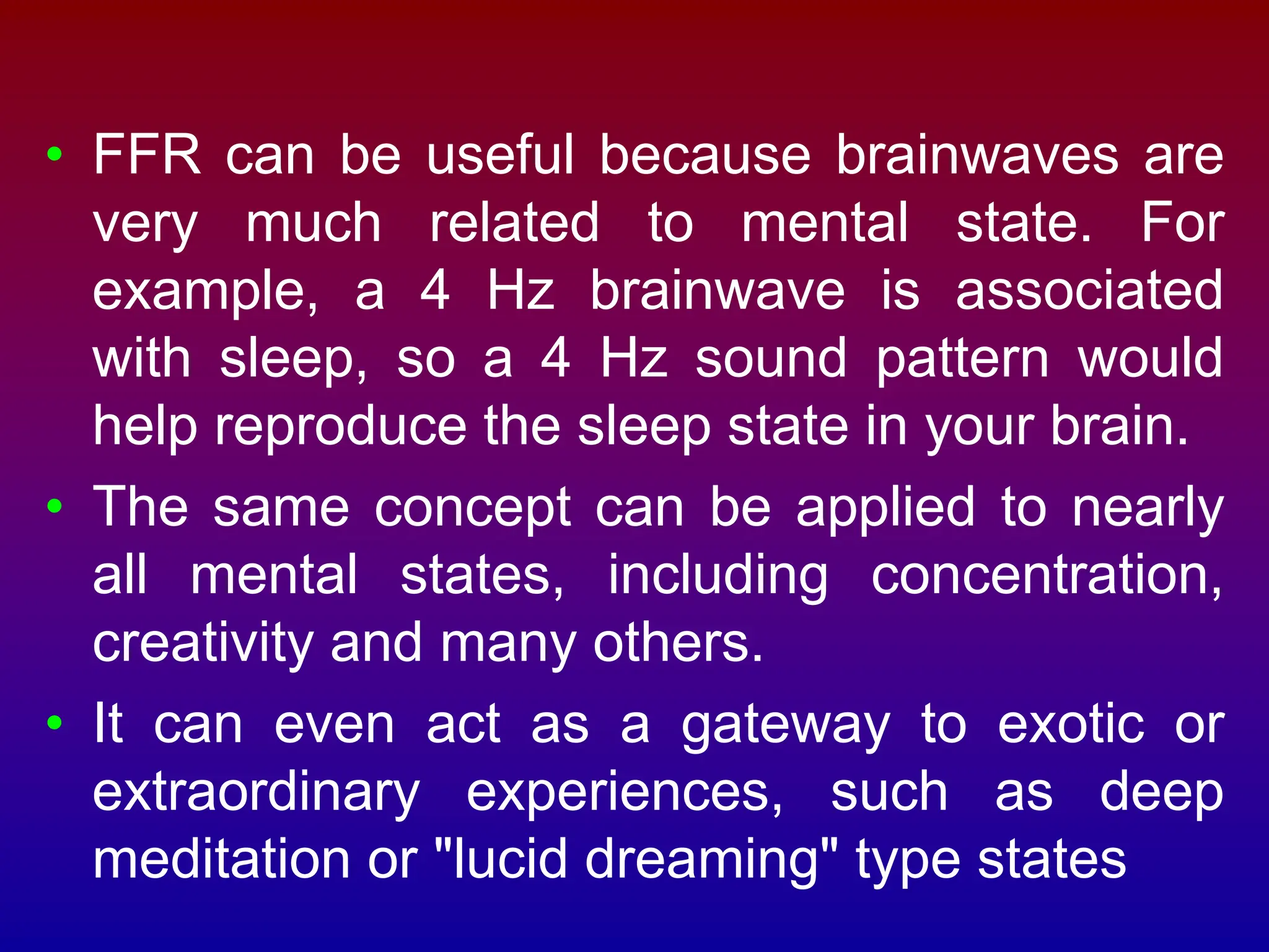 • FFR can be useful because brainwaves are
very much related to mental state. For
example, a 4 Hz brainwave is associated
with sleep, so a 4 Hz sound pattern would
help reproduce the sleep state in your brain.
• The same concept can be applied to nearly
all mental states, including concentration,
creativity and many others.
• It can even act as a gateway to exotic or
extraordinary experiences, such as deep
meditation or "lucid dreaming" type states
 