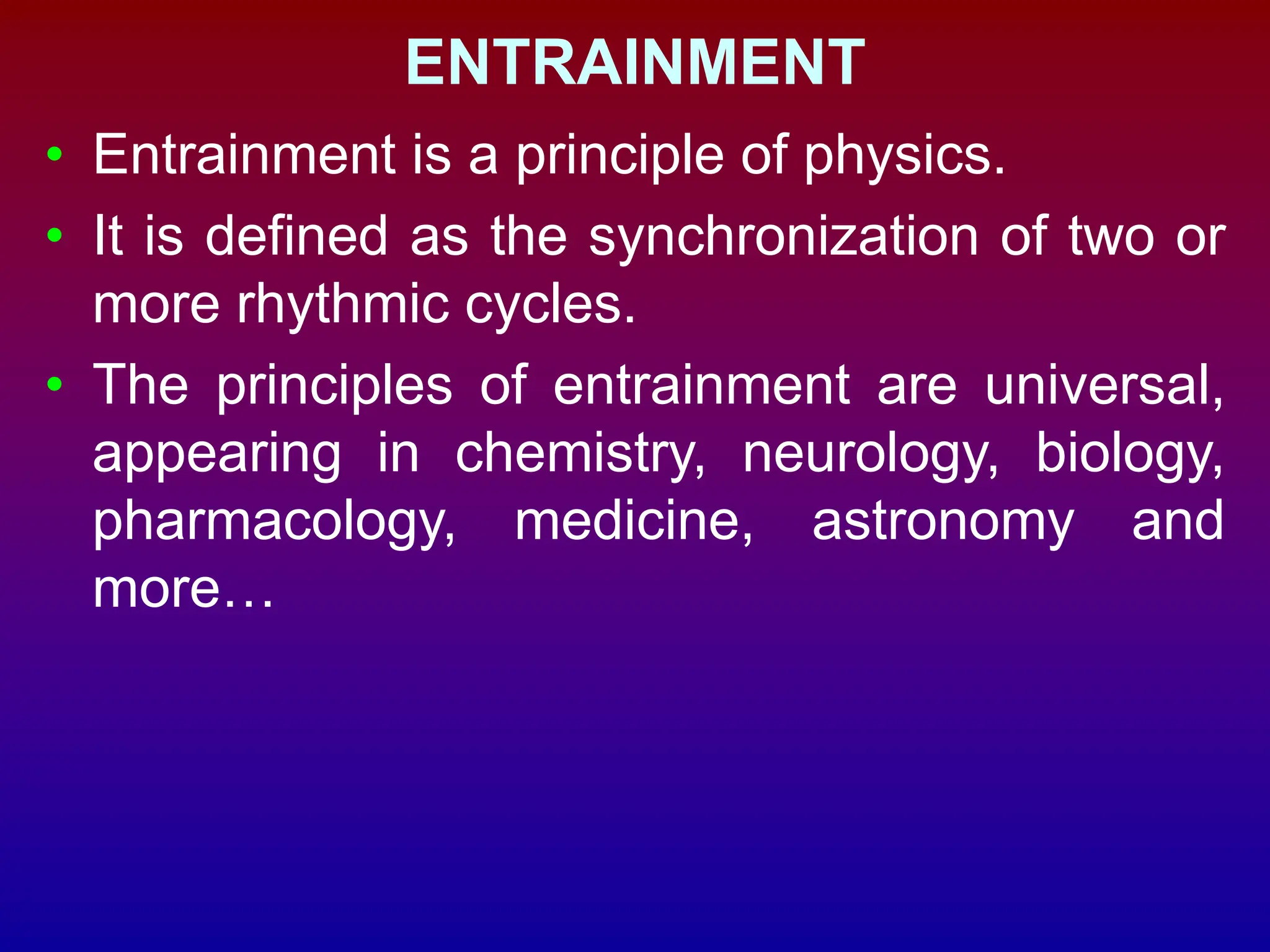 ENTRAINMENT
• Entrainment is a principle of physics.
• It is defined as the synchronization of two or
more rhythmic cycles.
• The principles of entrainment are universal,
appearing in chemistry, neurology, biology,
pharmacology, medicine, astronomy and
more…
 
