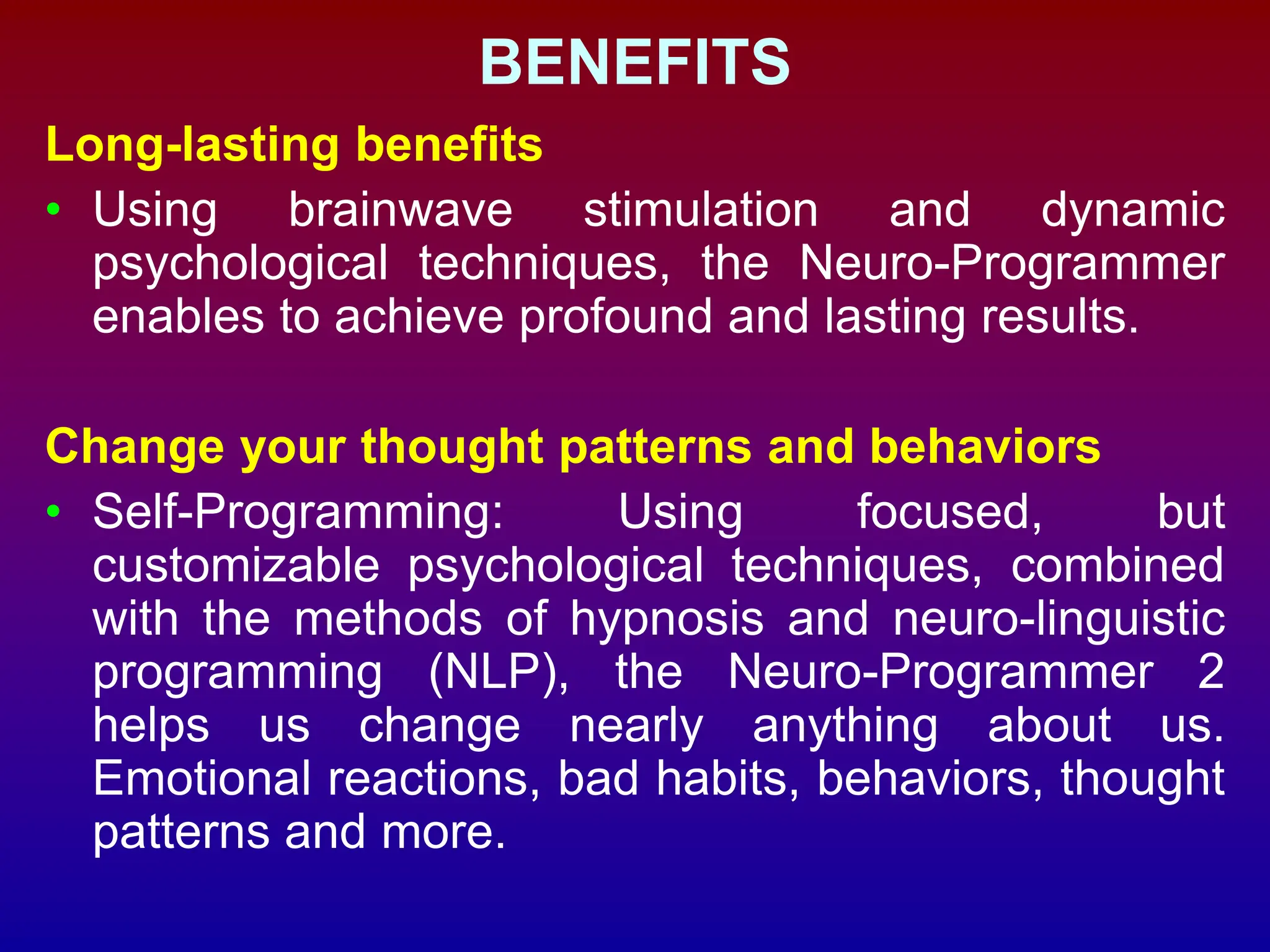 BENEFITS
Long-lasting benefits
• Using brainwave stimulation and dynamic
psychological techniques, the Neuro-Programmer
enables to achieve profound and lasting results.
Change your thought patterns and behaviors
• Self-Programming: Using focused, but
customizable psychological techniques, combined
with the methods of hypnosis and neuro-linguistic
programming (NLP), the Neuro-Programmer 2
helps us change nearly anything about us.
Emotional reactions, bad habits, behaviors, thought
patterns and more.
 