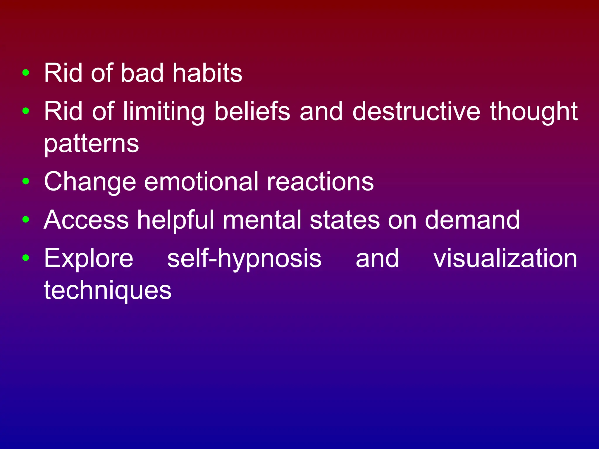 • Rid of bad habits
• Rid of limiting beliefs and destructive thought
patterns
• Change emotional reactions
• Access helpful mental states on demand
• Explore self-hypnosis and visualization
techniques
 