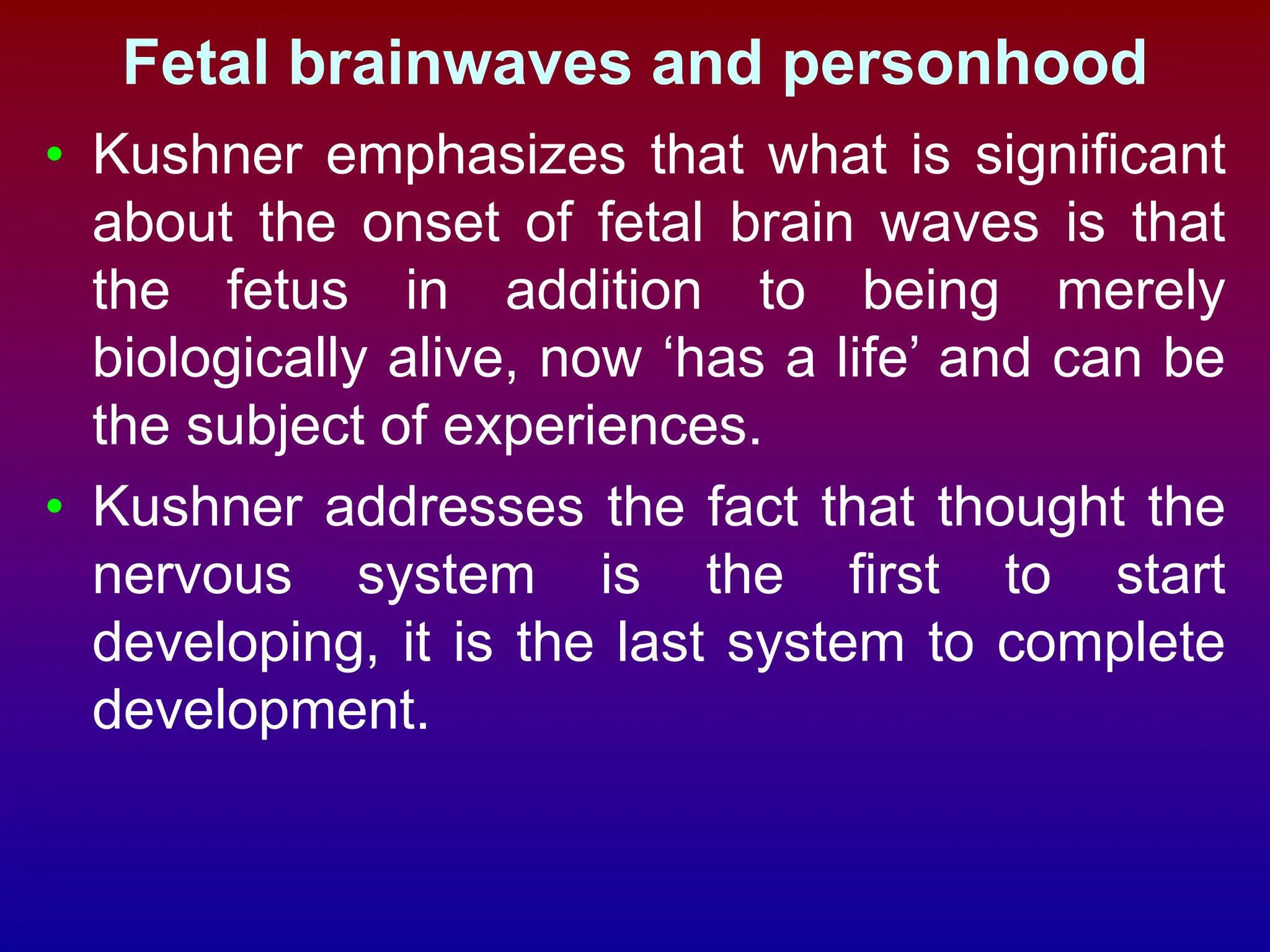 Fetal brainwaves and personhood
• Kushner emphasizes that what is significant
about the onset of fetal brain waves is that
the fetus in addition to being merely
biologically alive, now ‘has a life’ and can be
the subject of experiences.
• Kushner addresses the fact that thought the
nervous system is the first to start
developing, it is the last system to complete
development.
 
