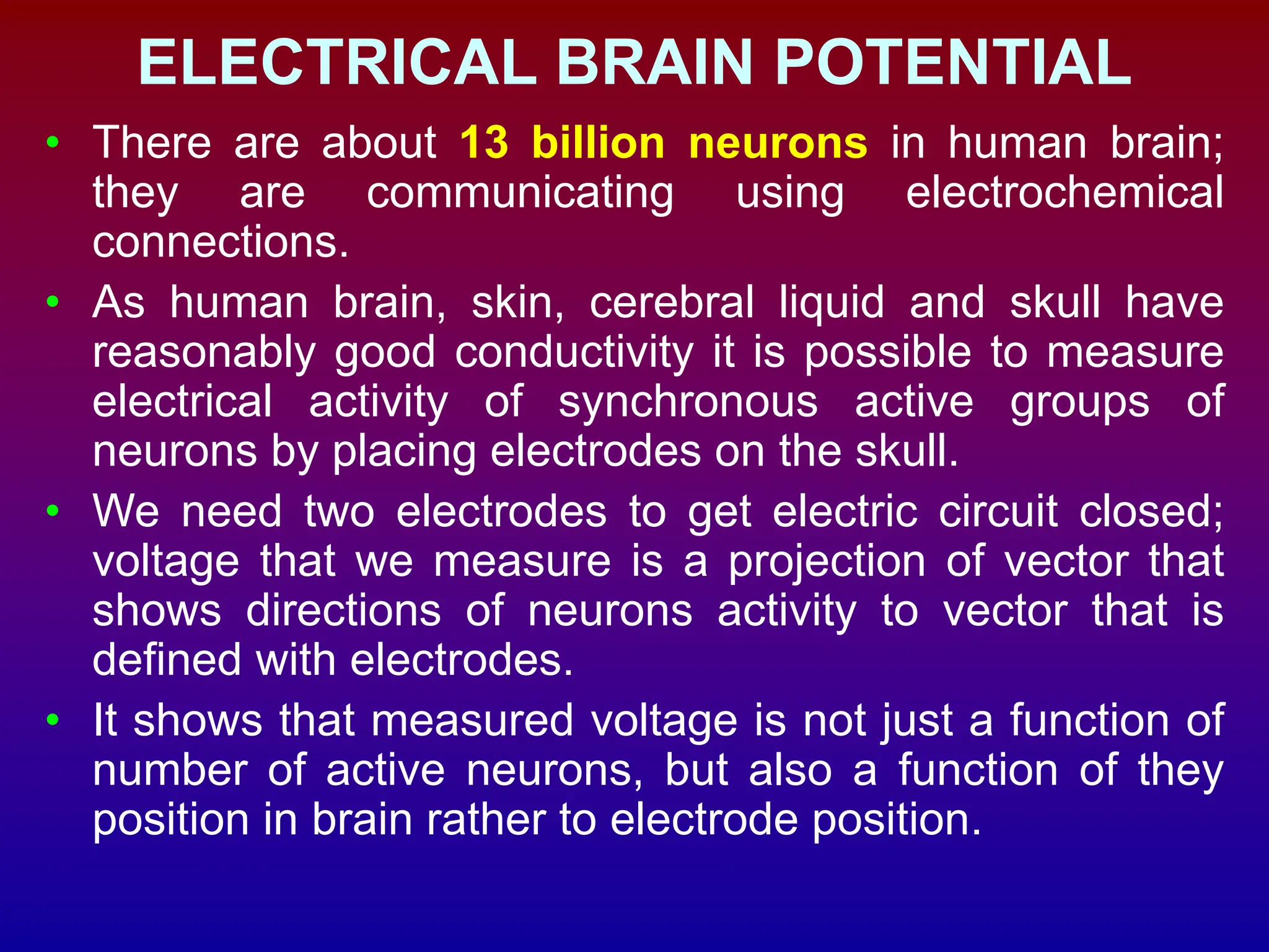 ELECTRICAL BRAIN POTENTIAL
• There are about 13 billion neurons in human brain;
they are communicating using electrochemical
connections.
• As human brain, skin, cerebral liquid and skull have
reasonably good conductivity it is possible to measure
electrical activity of synchronous active groups of
neurons by placing electrodes on the skull.
• We need two electrodes to get electric circuit closed;
voltage that we measure is a projection of vector that
shows directions of neurons activity to vector that is
defined with electrodes.
• It shows that measured voltage is not just a function of
number of active neurons, but also a function of they
position in brain rather to electrode position.
 