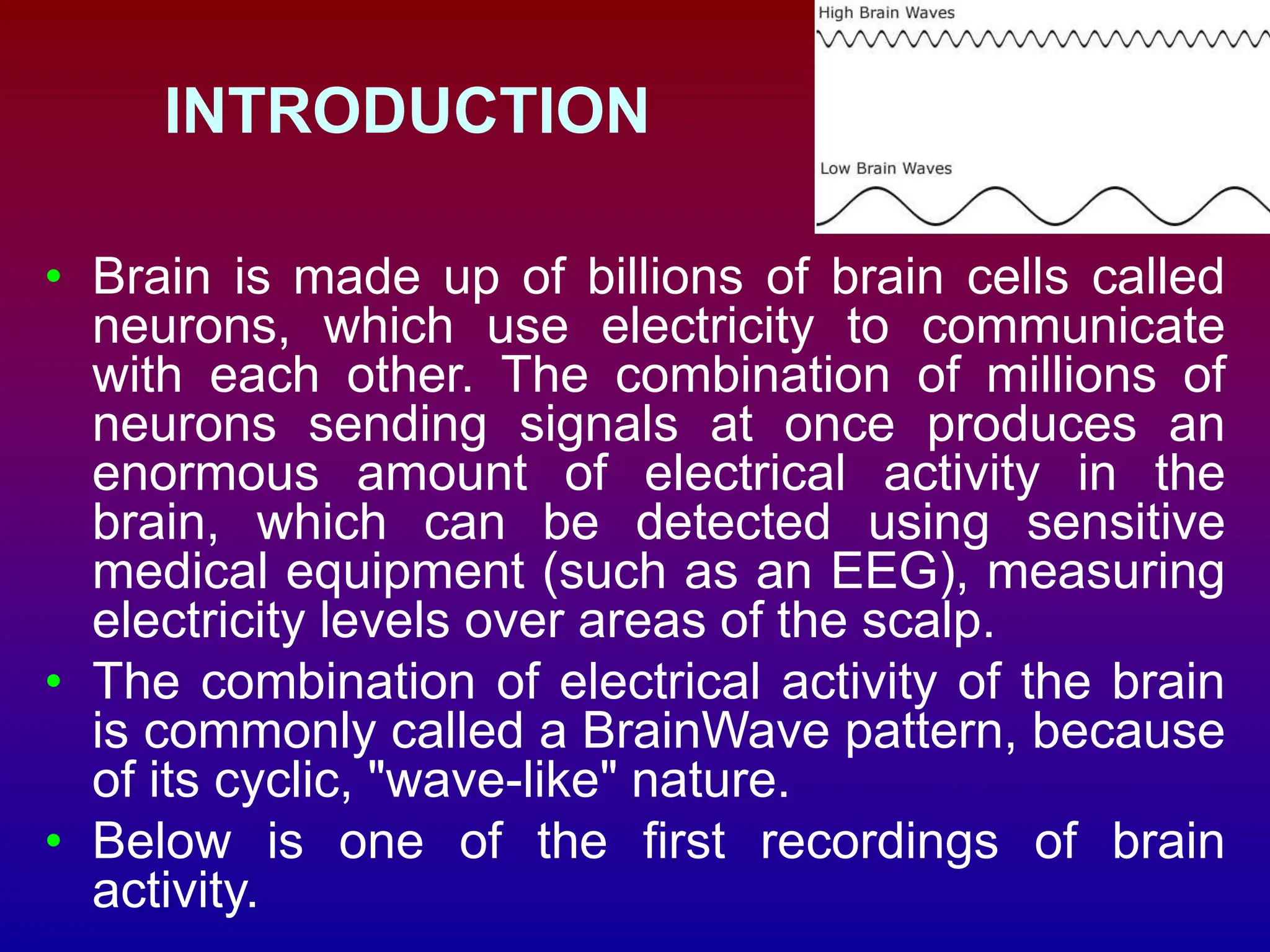 INTRODUCTION
• Brain is made up of billions of brain cells called
neurons, which use electricity to communicate
with each other. The combination of millions of
neurons sending signals at once produces an
enormous amount of electrical activity in the
brain, which can be detected using sensitive
medical equipment (such as an EEG), measuring
electricity levels over areas of the scalp.
• The combination of electrical activity of the brain
is commonly called a BrainWave pattern, because
of its cyclic, "wave-like" nature.
• Below is one of the first recordings of brain
activity.
 
