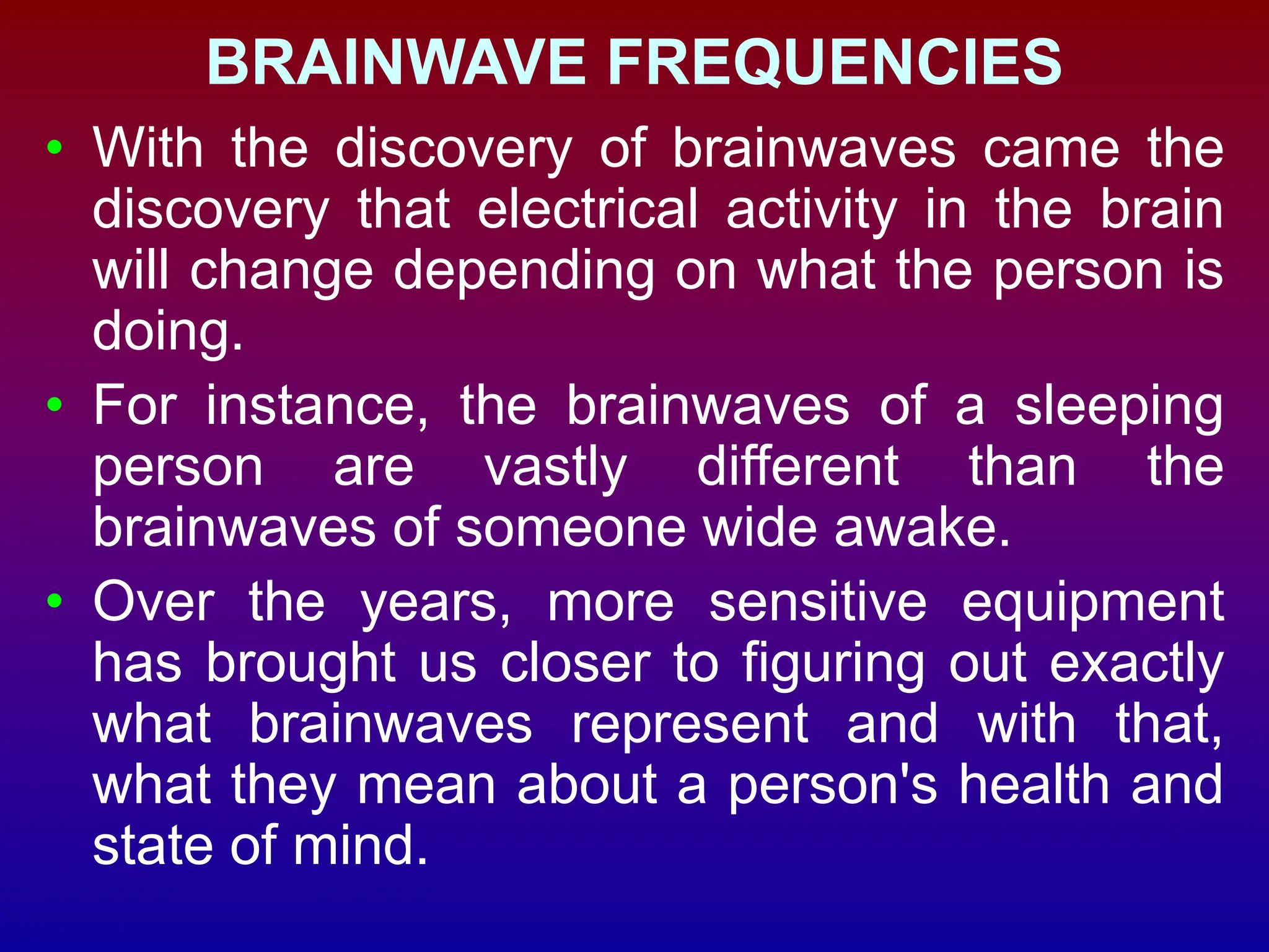 BRAINWAVE FREQUENCIES
• With the discovery of brainwaves came the
discovery that electrical activity in the brain
will change depending on what the person is
doing.
• For instance, the brainwaves of a sleeping
person are vastly different than the
brainwaves of someone wide awake.
• Over the years, more sensitive equipment
has brought us closer to figuring out exactly
what brainwaves represent and with that,
what they mean about a person's health and
state of mind.
 
