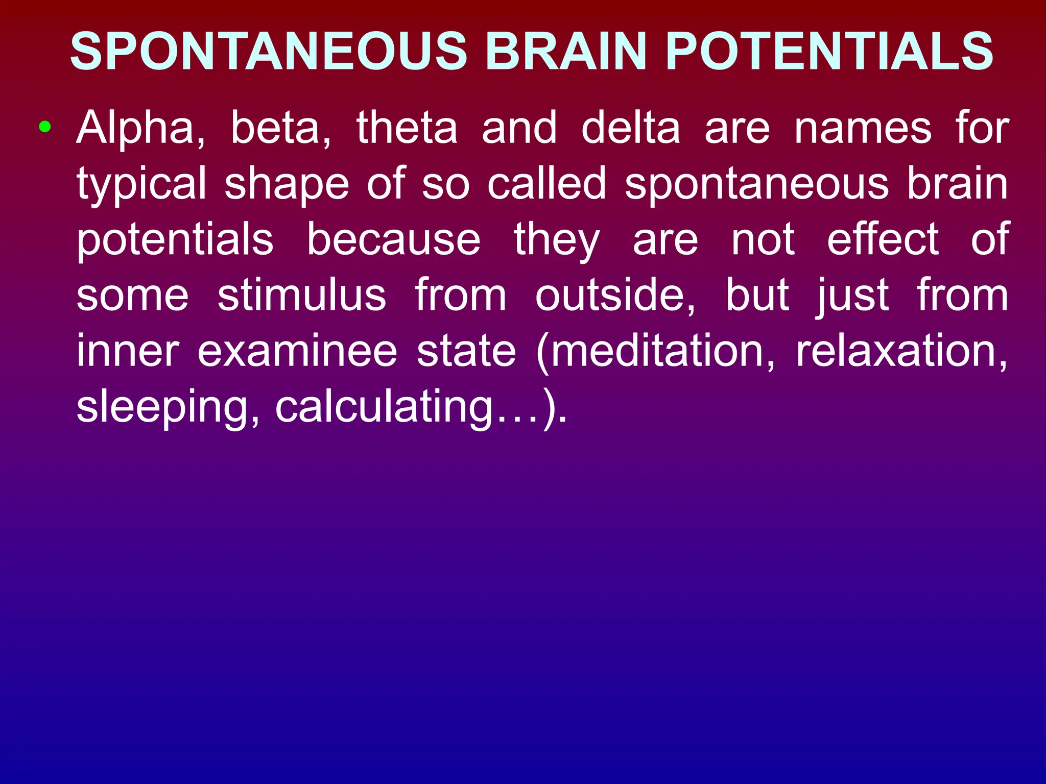 SPONTANEOUS BRAIN POTENTIALS
• Alpha, beta, theta and delta are names for
typical shape of so called spontaneous brain
potentials because they are not effect of
some stimulus from outside, but just from
inner examinee state (meditation, relaxation,
sleeping, calculating…).
 