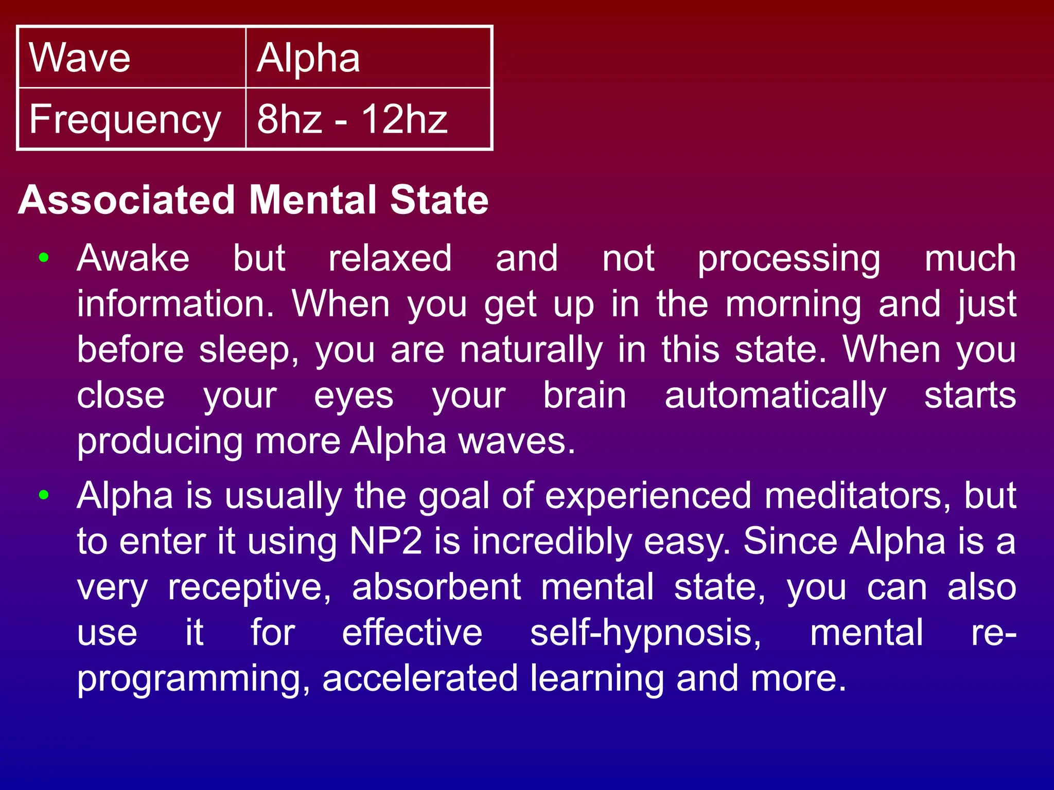 Wave Alpha
Frequency 8hz - 12hz
Associated Mental State
• Awake but relaxed and not processing much
information. When you get up in the morning and just
before sleep, you are naturally in this state. When you
close your eyes your brain automatically starts
producing more Alpha waves.
• Alpha is usually the goal of experienced meditators, but
to enter it using NP2 is incredibly easy. Since Alpha is a
very receptive, absorbent mental state, you can also
use it for effective self-hypnosis, mental re-
programming, accelerated learning and more.
 