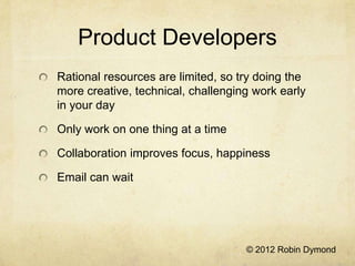 Product Developers
Rational resources are limited, so try doing the
more creative, technical, challenging work early
in your day

Only work on one thing at a time

Collaboration improves focus, happiness

Email can wait




                                    © 2012 Robin Dymond
 