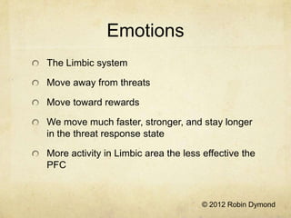 Emotions
The Limbic system

Move away from threats

Move toward rewards

We move much faster, stronger, and stay longer
in the threat response state

More activity in Limbic area the less effective the
PFC



                                     © 2012 Robin Dymond
 
