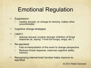 Emotional Regulation
Suppression
    creates arousal, no change to memory, makes other
    uncomfortable

Cognitive change strategies
Label it
    reduces arousal, invokes stronger inhibition of threat
    response (ie, saying “I must be hungry, angry, etc.”)

Re-appraisal
    Fast re-interpretation of the event to change perspective.
    Reduces threat response, improves cognitive ability,
    memory

Recognizing internal brain function helps improve re-
appraisal
                                              © 2012 Robin Dymond
 