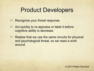Product Developers
Recognize your threat response

Act quickly to re-appraise or label it before
cognitive ability is decrease

Realize that we use the same circuits for physical
and psychological threat, so we need a work
around.




                                      © 2012 Robin Dymond
 