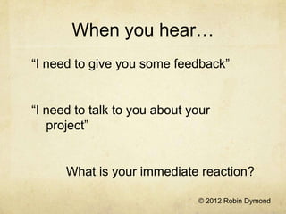 When you hear…
“I need to give you some feedback”


“I need to talk to you about your
   project”


      What is your immediate reaction?

                              © 2012 Robin Dymond
 