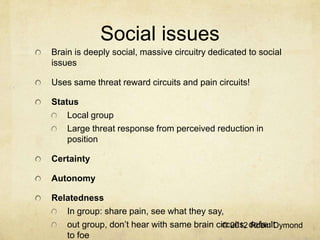 Social issues
Brain is deeply social, massive circuitry dedicated to social
issues

Uses same threat reward circuits and pain circuits!

Status
    Local group
    Large threat response from perceived reduction in
    position

Certainty

Autonomy

Relatedness
   In group: share pain, see what they say,
   out group, don’t hear with same brain circuits, default
                                           © 2012 Robin Dymond
   to foe
 